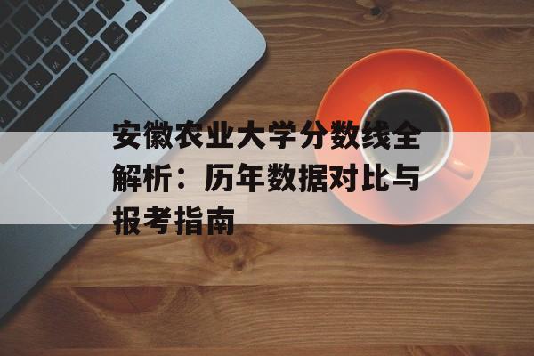 安徽农业大学分数线全解析：历年数据对比与报考指南-第1张图片-