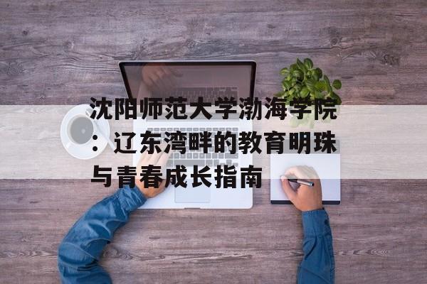 沈阳师范大学渤海学院：辽东湾畔的教育明珠与青春成长指南-第1张图片-