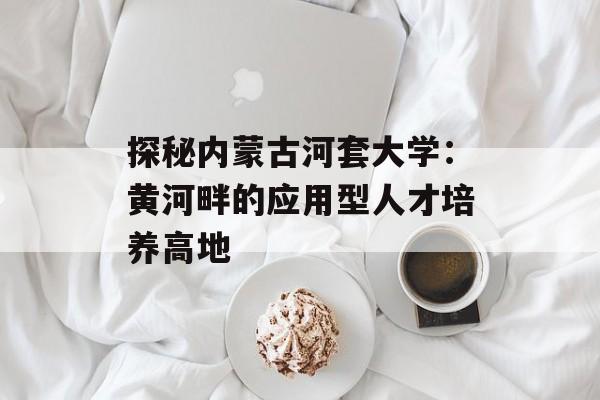 探秘内蒙古河套大学：黄河畔的应用型人才培养高地-第1张图片-