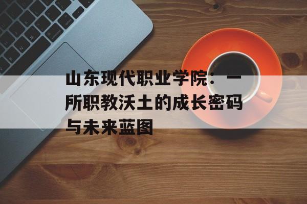 山东现代职业学院：一所职教沃土的成长密码与未来蓝图-第1张图片-