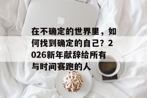 在不确定的世界里，如何找到确定的自己？2026新年献辞给所有与时间赛跑的人-第1张图片-