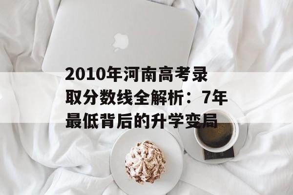 2010年河南高考录取分数线全解析：7年最低背后的升学变局-第1张图片-