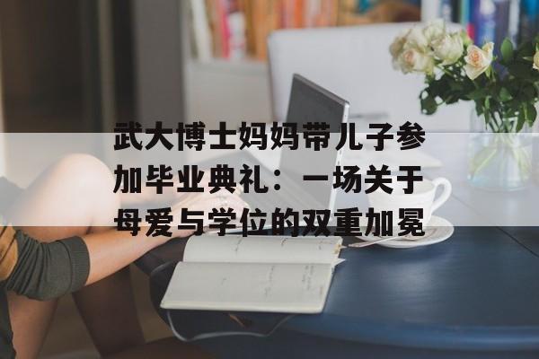 武大博士妈妈带儿子参加毕业典礼：一场关于母爱与学位的双重加冕-第1张图片-