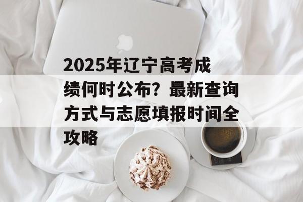 2025年辽宁高考成绩何时公布？最新查询方式与志愿填报时间全攻略-第1张图片-