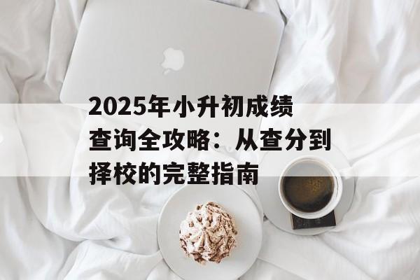 2025年小升初成绩查询全攻略：从查分到择校的完整指南-第1张图片-