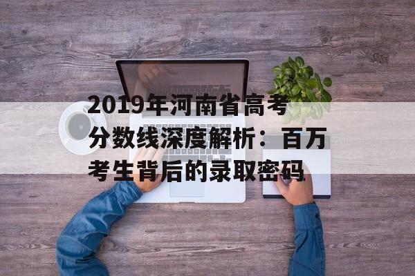 2019年河南省高考分数线深度解析：百万考生背后的录取密码-第1张图片-