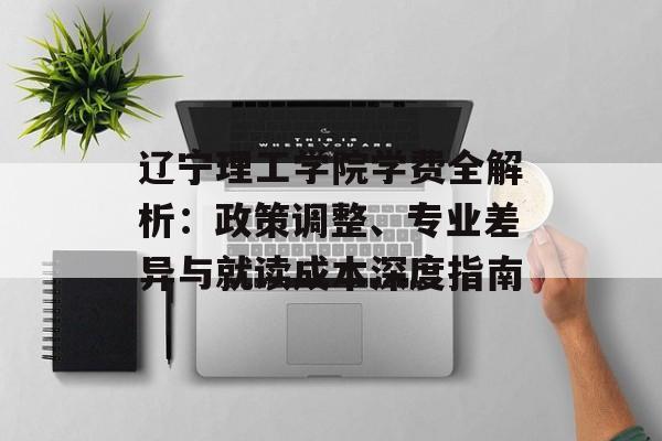 辽宁理工学院学费全解析：政策调整、专业差异与就读成本深度指南-第1张图片-