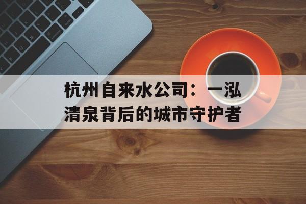杭州自来水公司：一泓清泉背后的城市守护者-第1张图片-