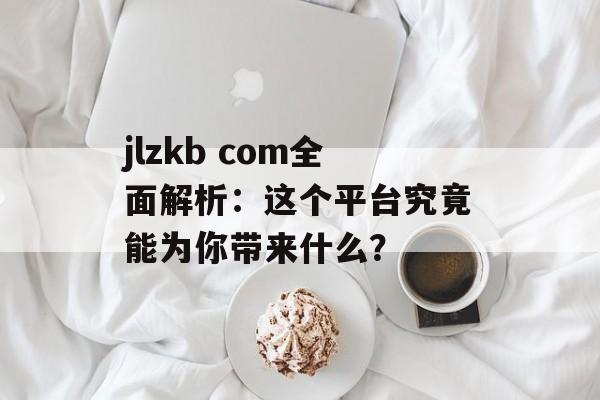 jlzkb com全面解析：这个平台究竟能为你带来什么？-第1张图片-