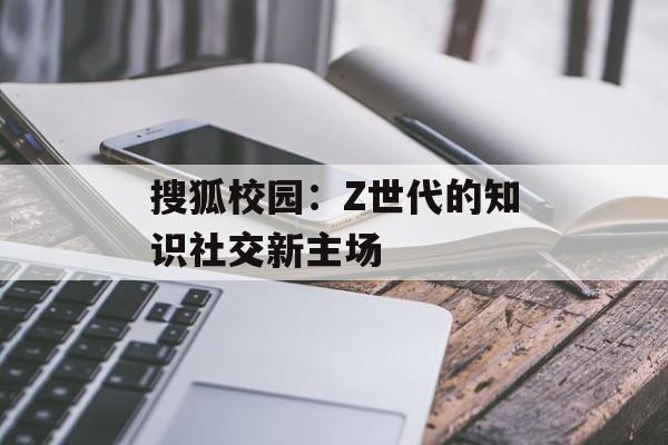 搜狐校园：Z世代的知识社交新主场-第1张图片-