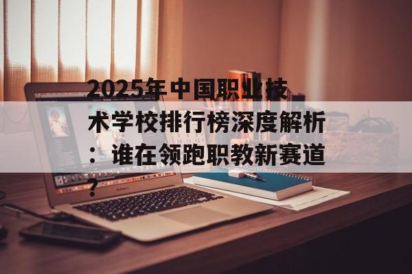 2025年中国职业技术学校排行榜深度解析：谁在领跑职教新赛道？-第1张图片-