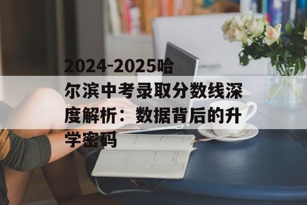 2024-2025哈尔滨中考录取分数线深度解析：数据背后的升学密码-第1张图片-