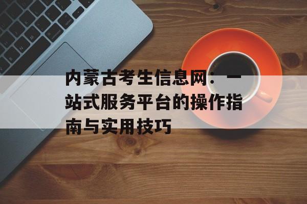 内蒙古考生信息网：一站式服务平台的操作指南与实用技巧-第1张图片-