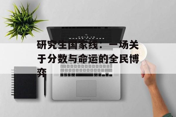研究生国家线：一场关于分数与命运的全民博弈-第1张图片-