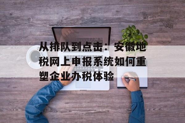 从排队到点击：安徽地税网上申报系统如何重塑企业办税体验-第1张图片-