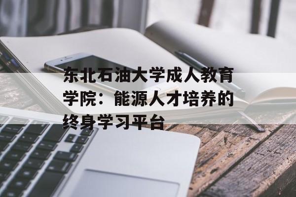 东北石油大学成人教育学院：能源人才培养的终身学习平台-第1张图片-