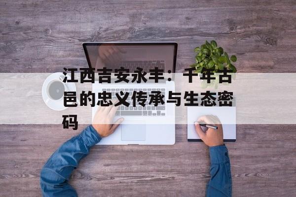 江西吉安永丰：千年古邑的忠义传承与生态密码-第1张图片-
