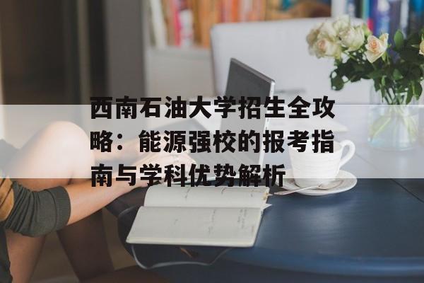 西南石油大学招生全攻略：能源强校的报考指南与学科优势解析-第1张图片-