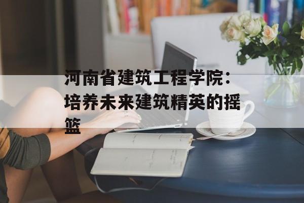 河南省建筑工程学院：培养未来建筑精英的摇篮-第1张图片-