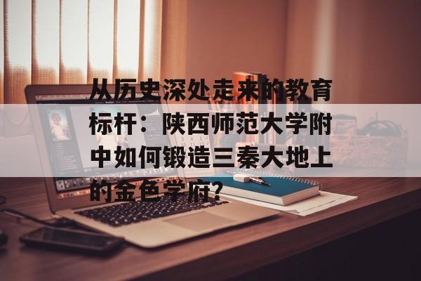 从历史深处走来的教育标杆：陕西师范大学附中如何锻造三秦大地上的金色学府？-第1张图片-