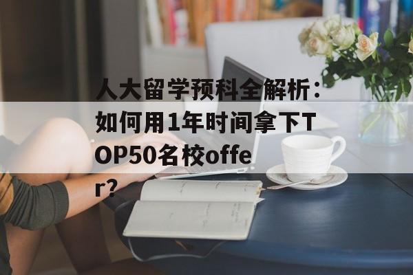 人大留学预科全解析：如何用1年时间拿下TOP50名校offer？-第1张图片-