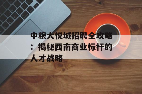 中粮大悦城招聘全攻略：揭秘西南商业标杆的人才战略-第1张图片-