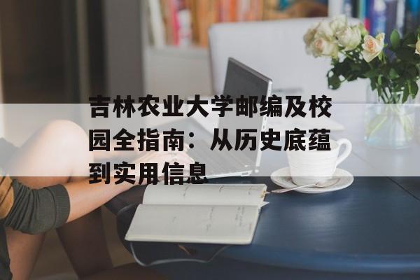吉林农业大学邮编及校园全指南：从历史底蕴到实用信息-第1张图片-