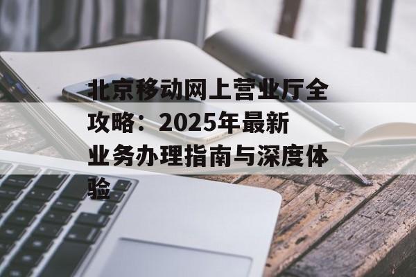 北京移动网上营业厅全攻略：2025年最新业务办理指南与深度体验-第1张图片-