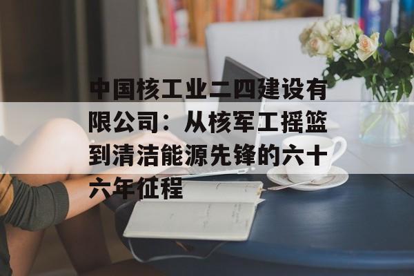 中国核工业二四建设有限公司：从核军工摇篮到清洁能源先锋的六十六年征程-第1张图片-