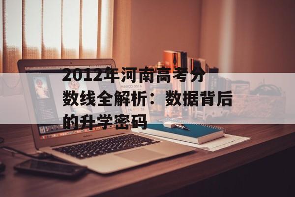 2012年河南高考分数线全解析：数据背后的升学密码-第1张图片-