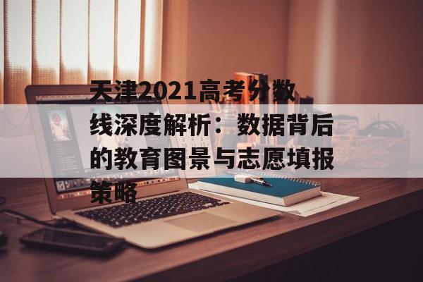 天津2021高考分数线深度解析：数据背后的教育图景与志愿填报策略-第1张图片-