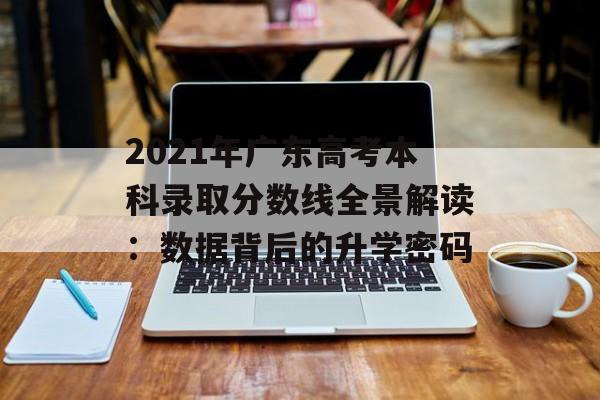2021年广东高考本科录取分数线全景解读：数据背后的升学密码-第1张图片-