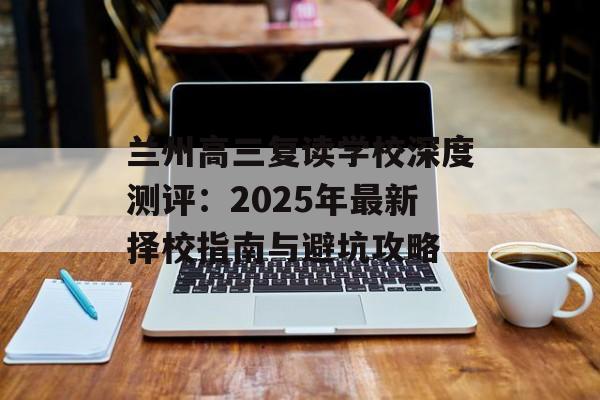 兰州高三复读学校深度测评：2025年最新择校指南与避坑攻略-第1张图片-
