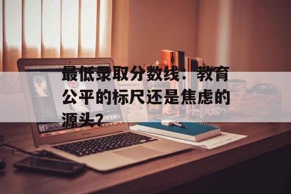最低录取分数线：教育公平的标尺还是焦虑的源头？-第1张图片-