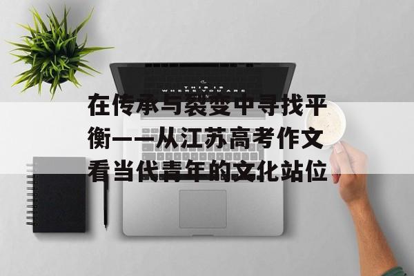 在传承与裂变中寻找平衡——从江苏高考作文看当代青年的文化站位-第1张图片-