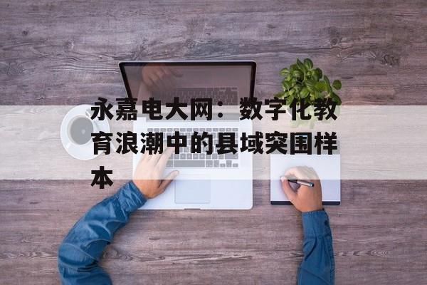 永嘉电大网：数字化教育浪潮中的县域突围样本-第1张图片-