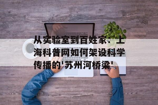 从实验室到百姓家：上海科普网如何架设科学传播的'苏州河桥梁'-第1张图片-