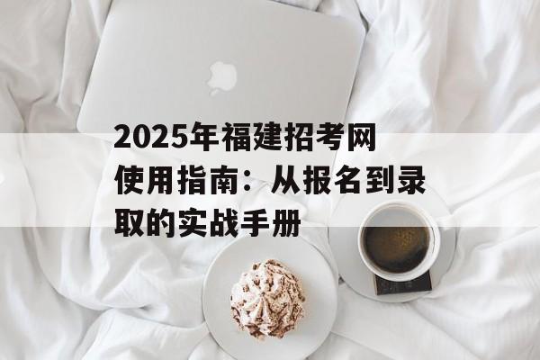 2025年福建招考网使用指南：从报名到录取的实战手册-第1张图片-