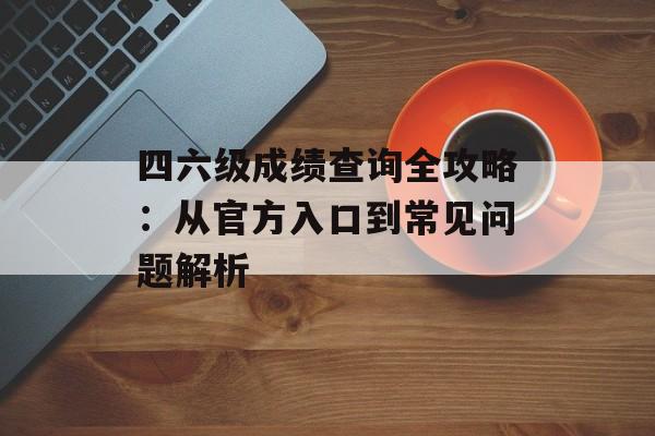 四六级成绩查询全攻略：从官方入口到常见问题解析-第1张图片-
