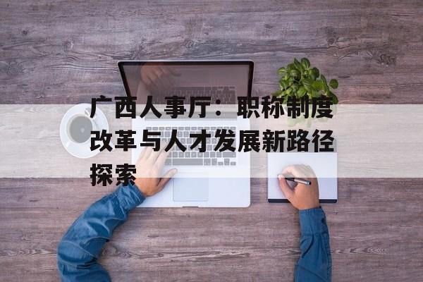 广西人事厅：职称制度改革与人才发展新路径探索-第1张图片-