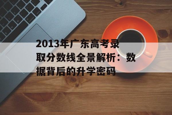 2013年广东高考录取分数线全景解析：数据背后的升学密码-第1张图片-