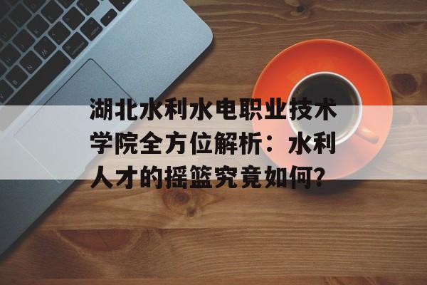 湖北水利水电职业技术学院全方位解析：水利人才的摇篮究竟如何？-第1张图片-