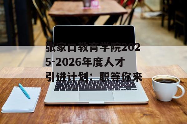 张家口教育学院2025-2026年度人才引进计划：职等你来-第1张图片-