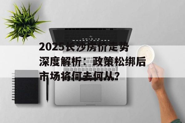 2025长沙房价走势深度解析：政策松绑后市场将何去何从？-第1张图片-
