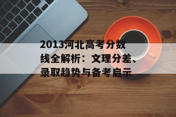 2013河北高考分数线全解析：文理分差、录取趋势与备考启示-第1张图片-