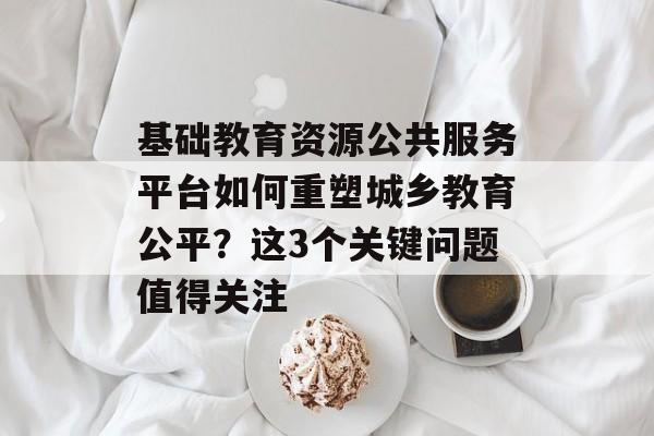 基础教育资源公共服务平台如何重塑城乡教育公平？这3个关键问题值得关注-第1张图片-