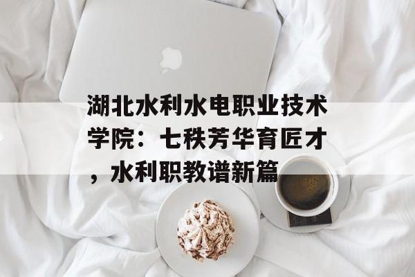 湖北水利水电职业技术学院：七秩芳华育匠才，水利职教谱新篇-第1张图片-