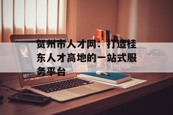 贺州市人才网：打造桂东人才高地的一站式服务平台-第1张图片-