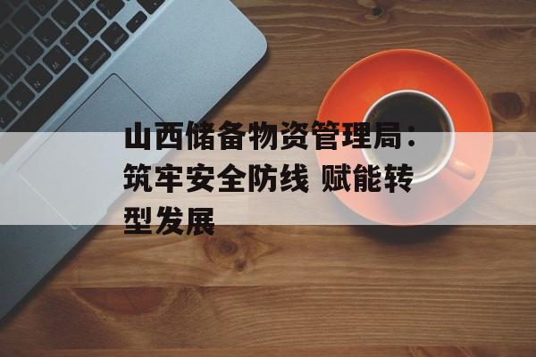 山西储备物资管理局：筑牢安全防线 赋能转型发展-第1张图片-