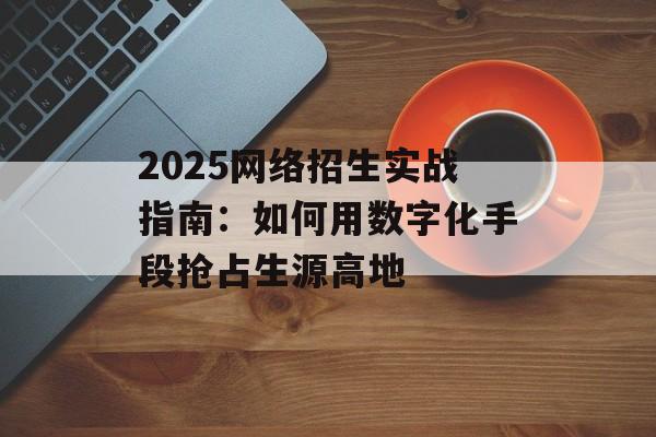 2025网络招生实战指南：如何用数字化手段抢占生源高地-第1张图片-